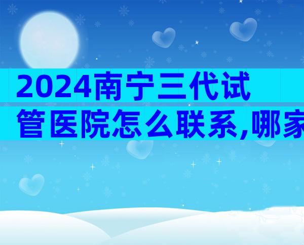 2024南宁三代试管医院怎么联系,哪家医院值得选择