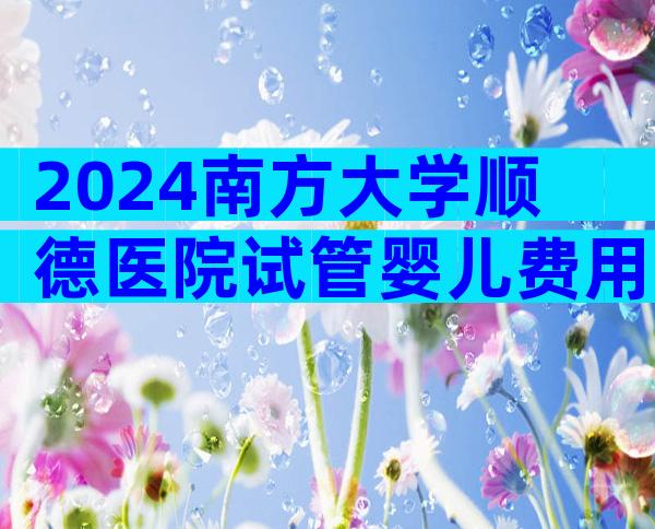 2024南方大学顺德医院试管婴儿费用明细,二代试管需要10万元