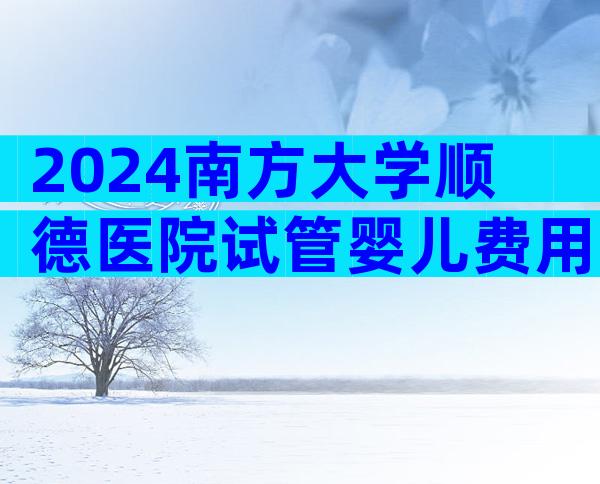 2024南方大学顺德医院试管婴儿费用明细，二代试管需要10万元