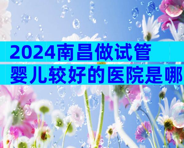 2024南昌做试管婴儿较好的医院是哪家？详细排名已公布