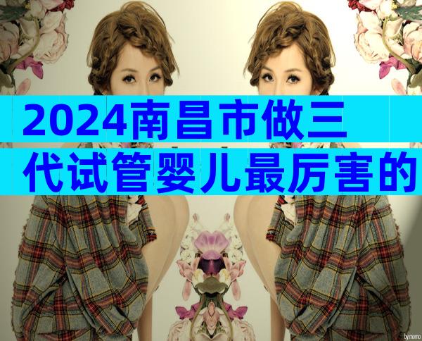 2024南昌市做三代试管婴儿最厉害的医院哪家比较好