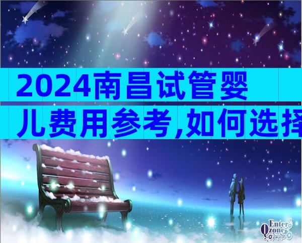 2024南昌试管婴儿费用参考,如何选择正规的