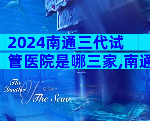 2024南通三代试管医院是哪三家,南通哪个试管医院好一些