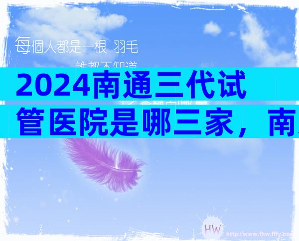 2024南通三代试管医院是哪三家，南通哪个试管医院好一些