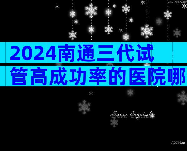 2024南通三代试管高成功率的医院哪个比较好？