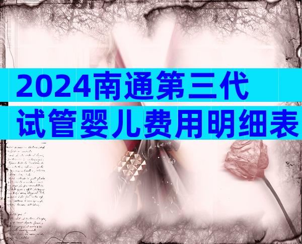 2024南通第三代试管婴儿费用明细表出炉,试管价格标准很清楚!