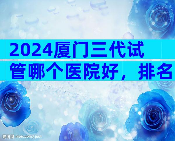 2024厦门三代试管哪个医院好，排名已公布