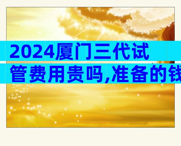 2024厦门三代试管费用贵吗,准备的钱够了吗？