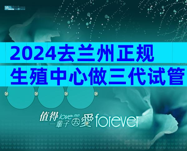 2024去兰州正规生殖中心做三代试管婴儿流程是怎么样的？