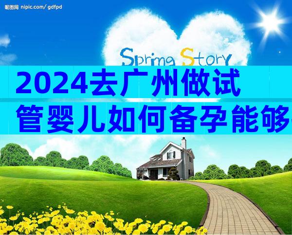 2024去广州做试管婴儿如何备孕能够提高成功率？先收藏