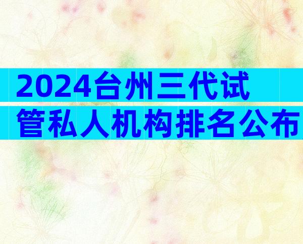 2024台州三代试管私人机构排名公布,哪家试管医院成功率高
