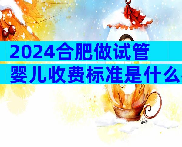 2024合肥做试管婴儿收费标准是什么样的？