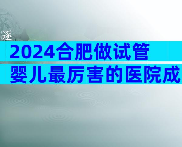 2024合肥做试管婴儿最厉害的医院成功率怎么样