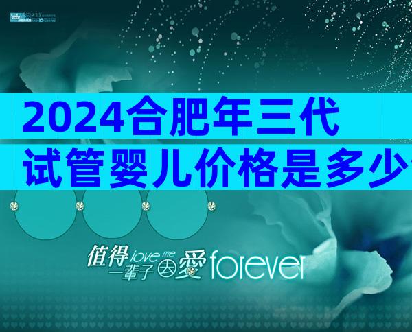 2024合肥年三代试管婴儿价格是多少钱？涉及哪些因素？