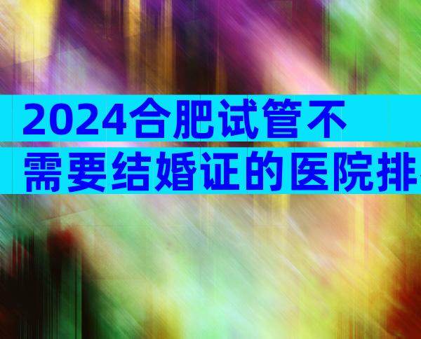 2024合肥试管不需要结婚证的医院排名前十公布