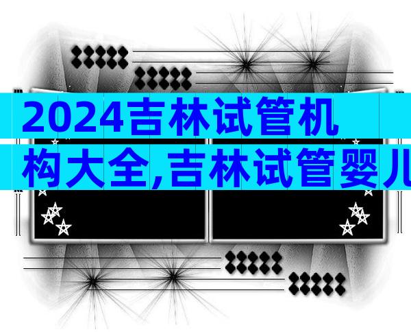 2024吉林试管机构大全,吉林试管婴儿生子机构推荐