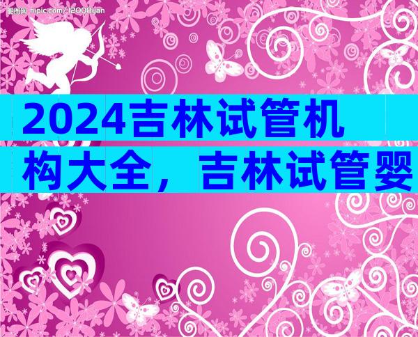 2024吉林试管机构大全，吉林试管婴儿生子机构推荐