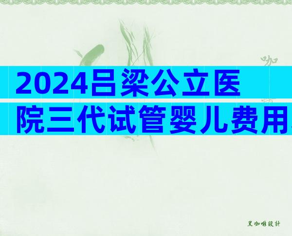 2024吕梁公立医院三代试管婴儿费用表在这,速来查看详情!
