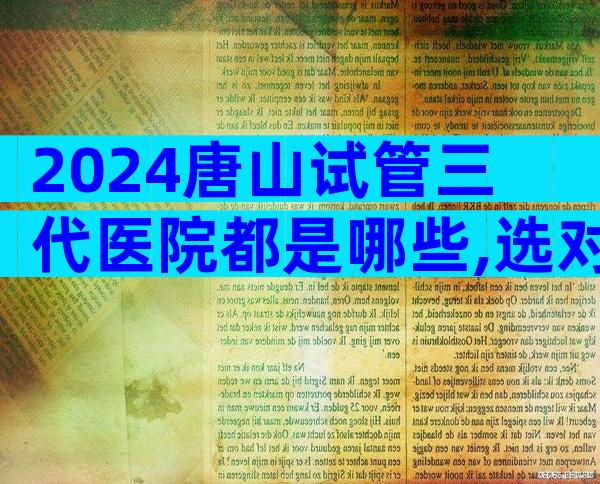 2024唐山试管三代医院都是哪些,选对医院很重要