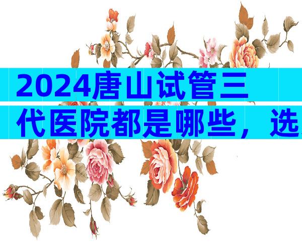 2024唐山试管三代医院都是哪些，选对医院很重要