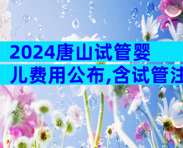 2024唐山试管婴儿费用公布,含试管注意事项