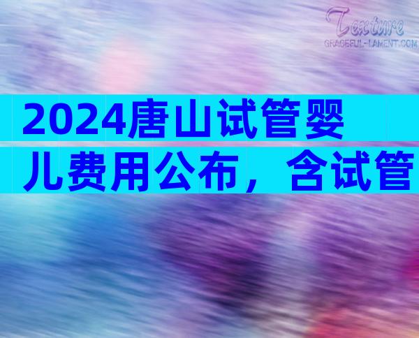 2024唐山试管婴儿费用公布，含试管注意事项