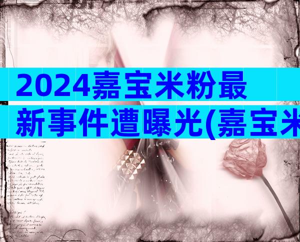 2024嘉宝米粉最新事件遭曝光(嘉宝米粉现在查出有问题)