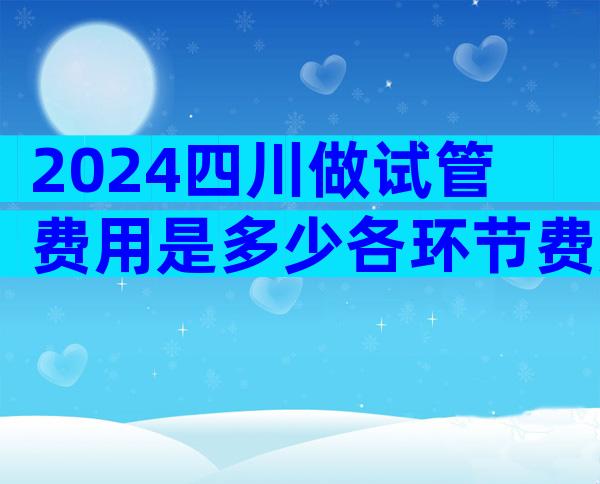 2024四川做试管费用是多少各环节费用明细表公布