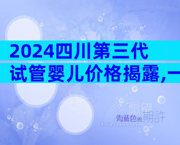 2024四川第三代试管婴儿价格揭露,一个周期3万起