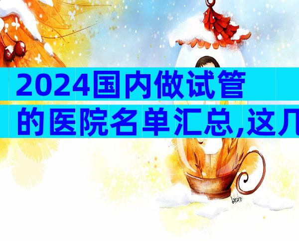 2024国内做试管的医院名单汇总,这几家实力强劲!