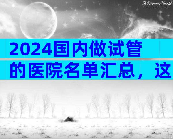 2024国内做试管的医院名单汇总，这几家实力强劲！
