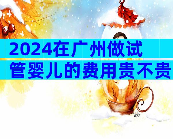 2024在广州做试管婴儿的费用贵不贵？