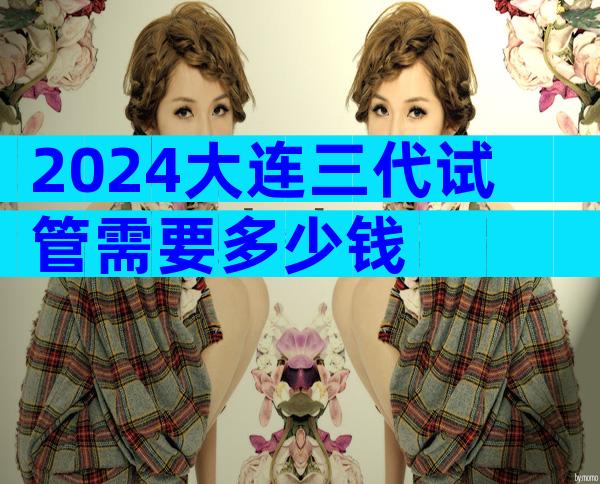 2024大连三代试管需要多少钱