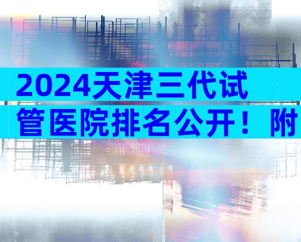 2024天津三代试管医院排名公开！附上**费用和成功率一览！
