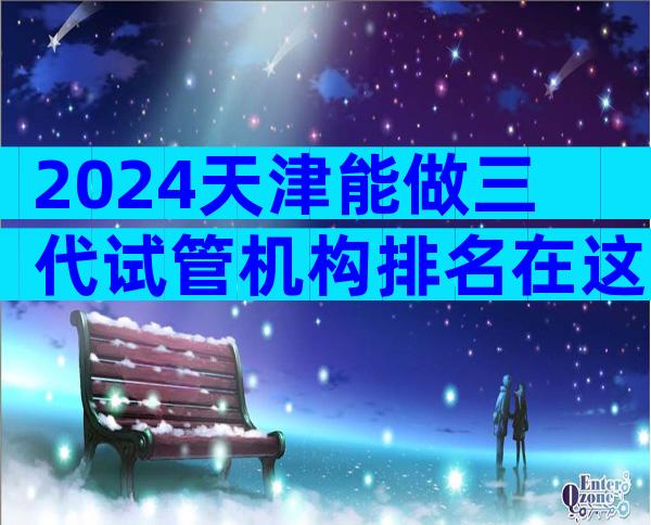 2024天津能做三代试管机构排名在这!