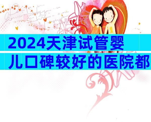 2024天津试管婴儿口碑较好的医院都有谁？这家医院居然上榜
