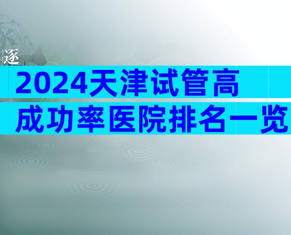 2024天津试管高成功率医院排名一览,该怎么选择