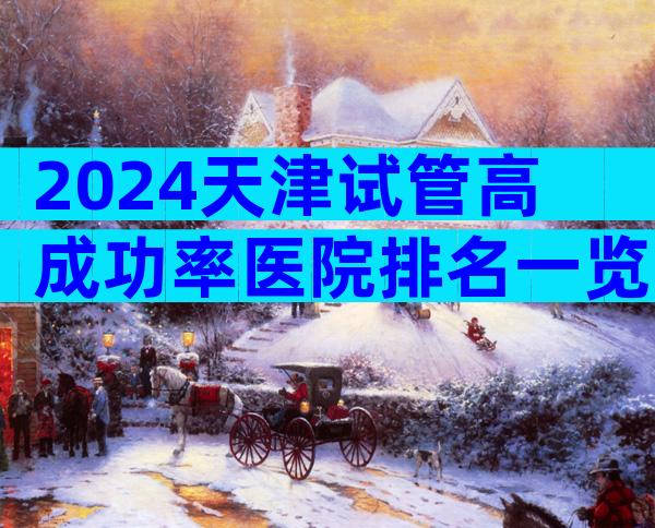 2024天津试管高成功率医院排名一览，该怎么选择