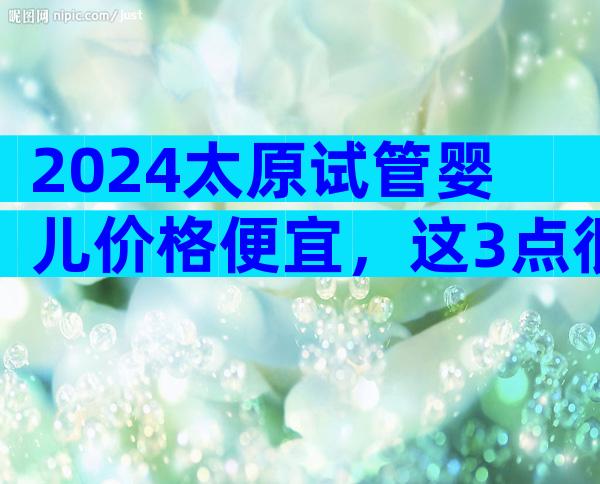 2024太原试管婴儿价格便宜，这3点很重要要弄清