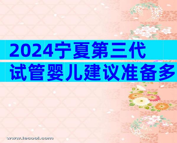 2024宁夏第三代试管婴儿建议准备多少钱？附费用明细详解！