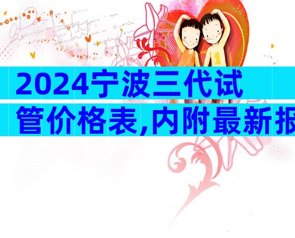 2024宁波三代试管价格表,内附最新报销流程