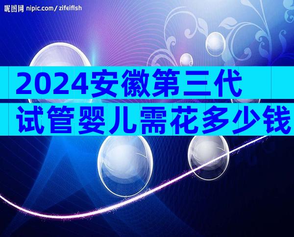 2024安徽第三代试管婴儿需花多少钱？