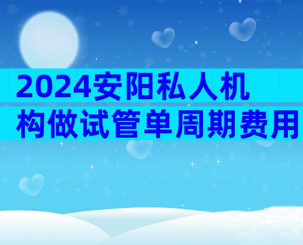 2024安阳私人机构做试管单周期费用多少？听听做过的人怎么说