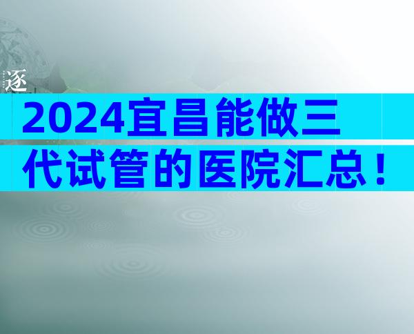 2024宜昌能做三代试管的医院汇总！附试管排名清单