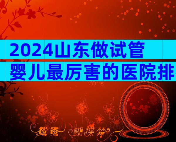 2024山东做试管婴儿最厉害的医院排名分享