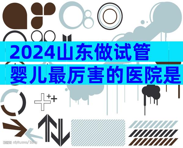 2024山东做试管婴儿最厉害的医院是哪几家