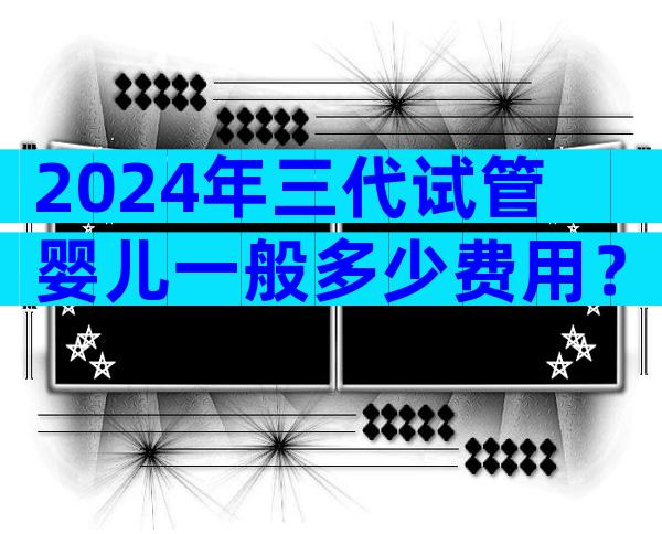 2024年三代试管婴儿一般多少费用？