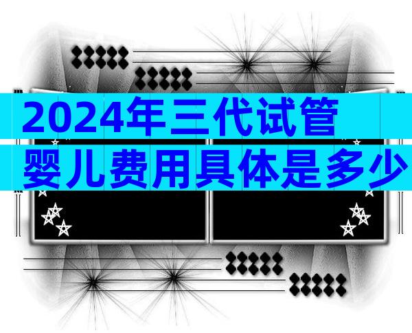 2024年三代试管婴儿费用具体是多少