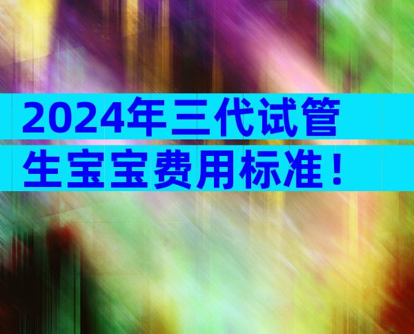 2024年三代试管生宝宝费用标准！