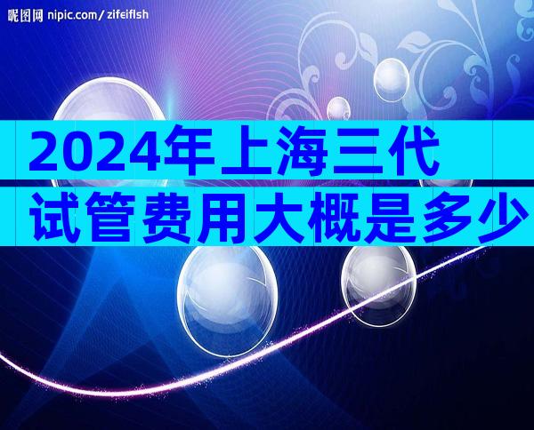 2024年上海三代试管费用大概是多少？